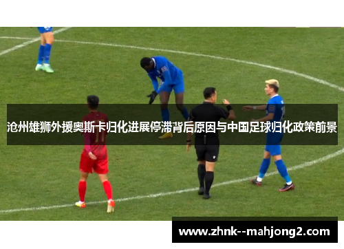 沧州雄狮外援奥斯卡归化进展停滞背后原因与中国足球归化政策前景